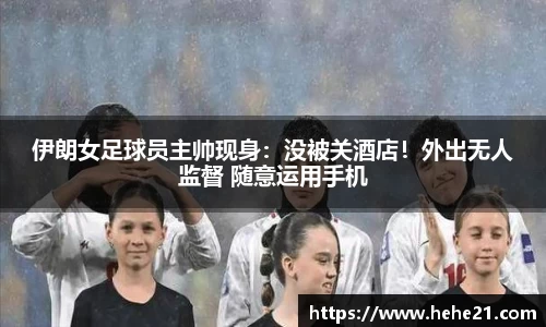 伊朗女足球员主帅现身：没被关酒店！外出无人监督 随意运用手机